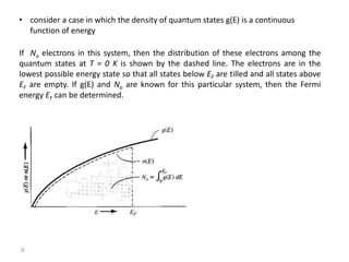 • consider a case in which the density of quantum states g(E) is a continuous
function of energy
If No electrons in this system, then the distribution of these electrons among the
quantum states at T = 0 K is shown by the dashed line. The electrons are in the
lowest possible energy state so that all states below EF are tilled and all states above
EF are empty. If g(E) and No are known for this particular system, then the Fermi
energy EF can be determined.
9
 