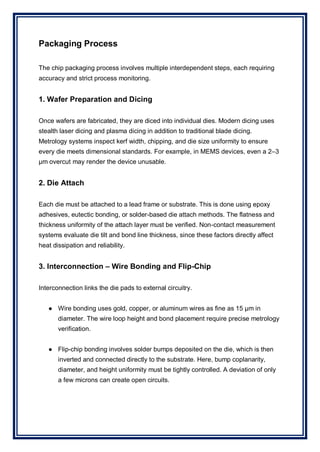 Packaging Process
The chip packaging process involves multiple interdependent steps, each requiring
accuracy and strict process monitoring.
1. Wafer Preparation and Dicing
Once wafers are fabricated, they are diced into individual dies. Modern dicing uses
stealth laser dicing and plasma dicing in addition to traditional blade dicing.
Metrology systems inspect kerf width, chipping, and die size uniformity to ensure
every die meets dimensional standards. For example, in MEMS devices, even a 2–3
µm overcut may render the device unusable.
2. Die Attach
Each die must be attached to a lead frame or substrate. This is done using epoxy
adhesives, eutectic bonding, or solder-based die attach methods. The flatness and
thickness uniformity of the attach layer must be verified. Non-contact measurement
systems evaluate die tilt and bond line thickness, since these factors directly affect
heat dissipation and reliability.
3. Interconnection – Wire Bonding and Flip-Chip
Interconnection links the die pads to external circuitry.
● Wire bonding uses gold, copper, or aluminum wires as fine as 15 µm in
diameter. The wire loop height and bond placement require precise metrology
verification.
● Flip-chip bonding involves solder bumps deposited on the die, which is then
inverted and connected directly to the substrate. Here, bump coplanarity,
diameter, and height uniformity must be tightly controlled. A deviation of only
a few microns can create open circuits.
 