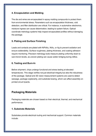 4. Encapsulation and Molding
The die and wires are encapsulated in epoxy molding compounds to protect them
from environmental stress. Parameters such as encapsulation thickness, void
detection, and filler distribution are critical. For instance, in automotive electronics,
moisture ingress can cause delamination, leading to system failure. Optical
coordinate metrology systems help inspect encapsulated profiles without damaging
the package.
5. Plating and Surface Finishing
Leads and contacts are plated with NiPdAu, NiAu, or Ag to prevent oxidation and
ensure solderability. Surface roughness, plating thickness, and coating adhesion
require monitoring. Precision metrology tools measure plating uniformity down to
sub-micron levels, as uneven plating can cause solder bridging during reflow.
6. Testing and Burn-In
Before shipment, chips undergo functional and stress testing at elevated
temperatures. This stage verifies not just electrical integrity but also the robustness
of the package. Optical and 3D vision measurement systems are used to detect
warpage, package coplanarity, and substrate bowing, which can affect assembly on
printed circuit boards.
Packaging Materials
Packaging materials are chosen based on their electrical, thermal, and mechanical
performance.
1. Substrate Materials
Substrates provide electrical routing and mechanical support. Common materials
include:
 