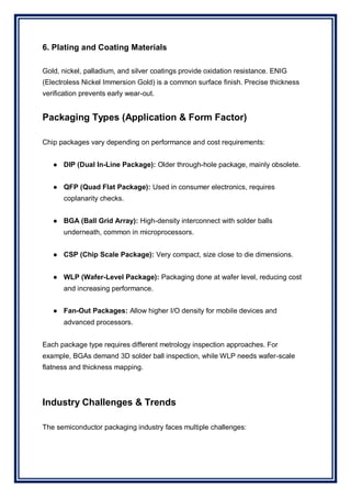 6. Plating and Coating Materials
Gold, nickel, palladium, and silver coatings provide oxidation resistance. ENIG
(Electroless Nickel Immersion Gold) is a common surface finish. Precise thickness
verification prevents early wear-out.
Packaging Types (Application & Form Factor)
Chip packages vary depending on performance and cost requirements:
● DIP (Dual In-Line Package): Older through-hole package, mainly obsolete.
● QFP (Quad Flat Package): Used in consumer electronics, requires
coplanarity checks.
● BGA (Ball Grid Array): High-density interconnect with solder balls
underneath, common in microprocessors.
● CSP (Chip Scale Package): Very compact, size close to die dimensions.
● WLP (Wafer-Level Package): Packaging done at wafer level, reducing cost
and increasing performance.
● Fan-Out Packages: Allow higher I/O density for mobile devices and
advanced processors.
Each package type requires different metrology inspection approaches. For
example, BGAs demand 3D solder ball inspection, while WLP needs wafer-scale
flatness and thickness mapping.
Industry Challenges & Trends
The semiconductor packaging industry faces multiple challenges:
 