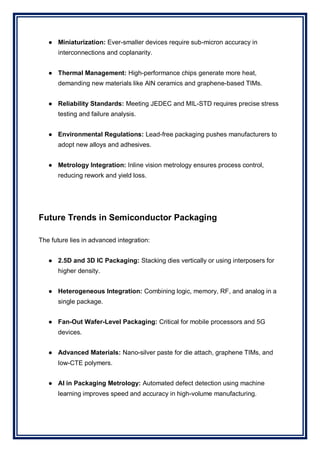 ● Miniaturization: Ever-smaller devices require sub-micron accuracy in
interconnections and coplanarity.
● Thermal Management: High-performance chips generate more heat,
demanding new materials like AlN ceramics and graphene-based TIMs.
● Reliability Standards: Meeting JEDEC and MIL-STD requires precise stress
testing and failure analysis.
● Environmental Regulations: Lead-free packaging pushes manufacturers to
adopt new alloys and adhesives.
● Metrology Integration: Inline vision metrology ensures process control,
reducing rework and yield loss.
Future Trends in Semiconductor Packaging
The future lies in advanced integration:
● 2.5D and 3D IC Packaging: Stacking dies vertically or using interposers for
higher density.
● Heterogeneous Integration: Combining logic, memory, RF, and analog in a
single package.
● Fan-Out Wafer-Level Packaging: Critical for mobile processors and 5G
devices.
● Advanced Materials: Nano-silver paste for die attach, graphene TIMs, and
low-CTE polymers.
● AI in Packaging Metrology: Automated defect detection using machine
learning improves speed and accuracy in high-volume manufacturing.
 