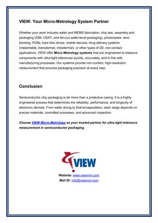 VIEW: Your Micro-Metrology System Partner
Whether your work includes wafer and MEMS fabrication, chip test, assembly and
packaging (IDM, OSAT, and fan-out wafer-level packaging), photomasks, wire-
bonding, PCBs, hard disc drives, mobile devices, drug delivery systems
(implantable, transdermal, intradermal), or other types of 2D, non-contact
applications, VIEW offer Micro Metrology systems that are engineered to measure
components with ultra-tight tolerances quickly, accurately, and in line with
manufacturing processes. Our systems provide non-contact, high-resolution
measurement that ensures packaging precision at every step.
Conclusion
Semiconductor chip packaging is far more than a protective casing. It is a highly
engineered process that determines the reliability, performance, and longevity of
electronic devices. From wafer dicing to final encapsulation, each stage depends on
precise materials, controlled processes, and advanced inspection.
Choose VIEW Micro-Metrology as your trusted partner for ultra-tight tolerance
measurement in semiconductor packaging.
Website: www.viewmm.com
Mail ID: info@viewmm.com
 