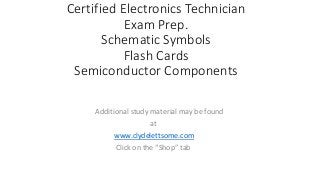 Certified Electronics Technician
Exam Prep.
Schematic Symbols
Flash Cards
Semiconductor Components
Additional study material may be found
at
www.clydelettsome.com
Click on the “Shop” tab
 