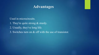 Advantages
Used in microcircuits.
1. They're quite strong & sturdy.
2. Usually, they've long life.
3. Switches turn on & off with the use of transistor.
 