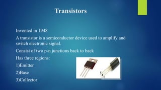 Transistors
Invented in 1948
A transistor is a semiconductor device used to amplify and
switch electronic signal.
Consist of two p-n junctions back to back
Has three regions:
1)Emitter
2)Base
3)Collector
 