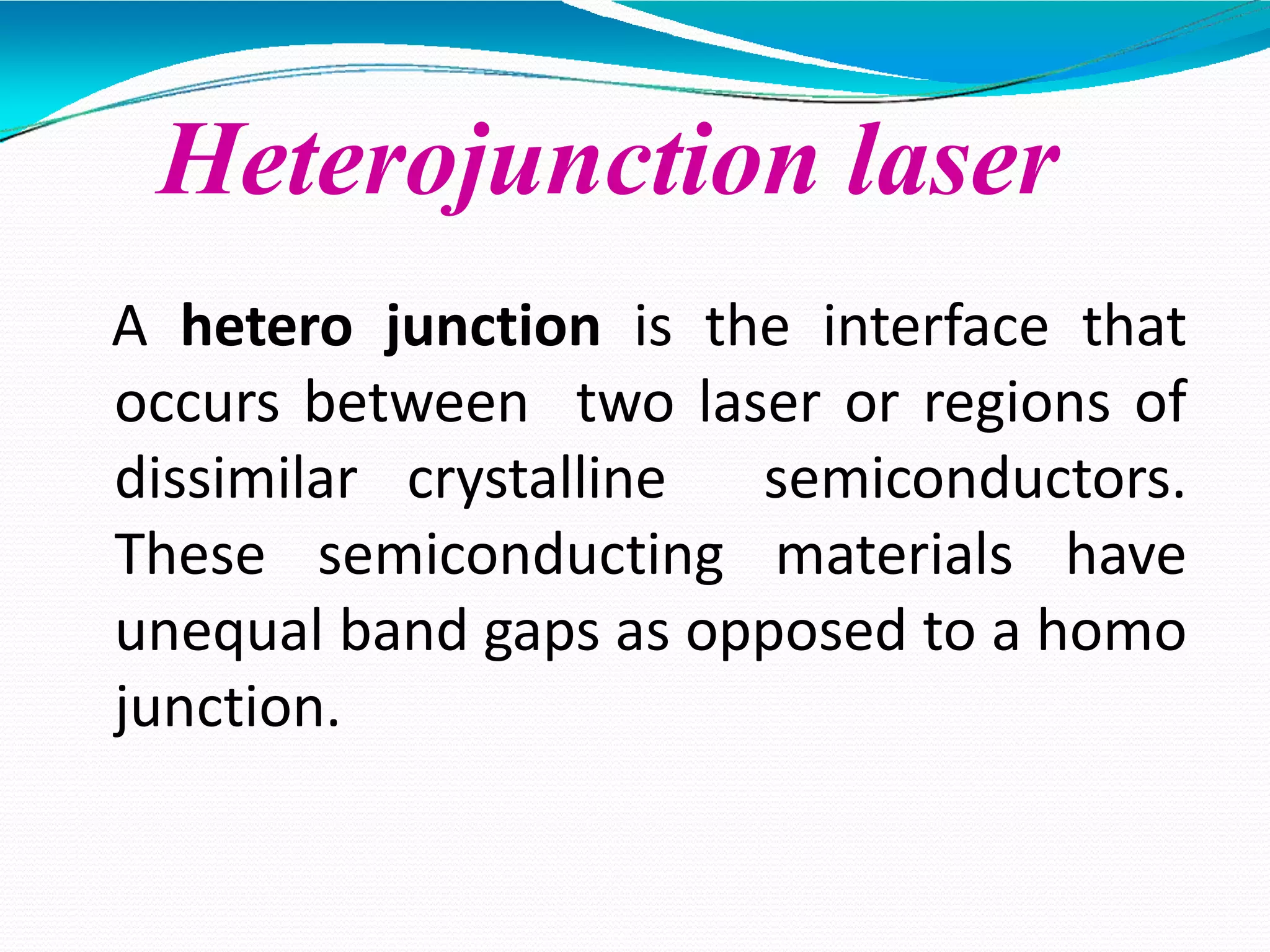 Heterojunction laser
A hetero junction is the interface that
occurs between two laser or regions of
dissimilar crystalline semiconductors.
These semiconducting materials have
unequal band gaps as opposed to a homo
junction.
 