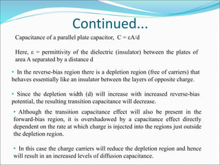 Continued...
Capacitance of a parallel plate capacitor, C = εA/d
Here, ε = permittivity of the dielectric (insulator) between the plates of
area A separated by a distance d
• In the reverse-bias region there is a depletion region (free of carriers) that
behaves essentially like an insulator between the layers of opposite charge.
• Since the depletion width (d) will increase with increased reverse-bias
potential, the resulting transition capacitance will decrease.
• Although the transition capacitance effect will also be present in the
forward-bias region, it is overshadowed by a capacitance effect directly
dependent on the rate at which charge is injected into the regions just outside
the depletion region.
• In this case the charge carriers will reduce the depletion region and hence
will result in an increased levels of diffusion capacitance.
 