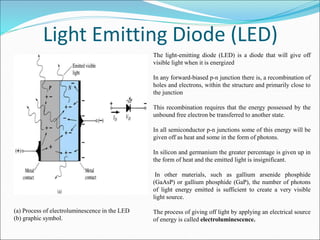 Light Emitting Diode (LED)
(a) Process of electroluminescence in the LED
(b) graphic symbol.
The light-emitting diode (LED) is a diode that will give off
visible light when it is energized
In any forward-biased p-n junction there is, a recombination of
holes and electrons, within the structure and primarily close to
the junction
This recombination requires that the energy possessed by the
unbound free electron be transferred to another state.
In all semiconductor p-n junctions some of this energy will be
given off as heat and some in the form of photons.
In silicon and germanium the greater percentage is given up in
the form of heat and the emitted light is insignificant.
In other materials, such as gallium arsenide phosphide
(GaAsP) or gallium phosphide (GaP), the number of photons
of light energy emitted is sufficient to create a very visible
light source.
The process of giving off light by applying an electrical source
of energy is called electroluminescence.
 