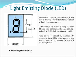 Light Emitting Diode (LED)
Litronix segment display
Since the LED is a p-n junction device, it will
have a forward-biased characteristic similar
to the diode response curves
LED displays are available today in many
different sizes and shapes. The light emitting
region is available in lengths from 0.1 to 1 in.
Numbers can be created by segments. By
applying a forward bias to the proper p-type
material segment, any number from 0 to 9
can be displayed.
 