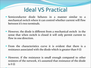 Ideal VS Practical
 Semiconductor diode behaves in a manner similar to a
mechanical switch where it can control whether current will flow
between it’s two terminals.
 However, the diode is different from a mechanical switch in the
sense that when switch is closed it will only permit current to
flow in one direction.
 From the characteristics curve it is evident that there is a
resistance associated with the diode which is greater than 0 Ω
 However, if the resistance is small enough compared to other
resistors of the network, it’s assumed that resistance of the diode
is 0 Ω
 