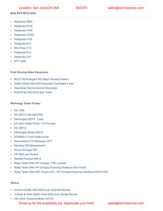 RTA RTP RTO RTN
Heatpulse 8800
Heatpulse 8108
Heatpulse 4108
Heatpulse 4100S
Heatpulse 4100
Heatpulse 610
Mini-Pulse 310
Heatpulse 610
Heatpulse 210
RTP-3000
Coat Develop Bake Equipment
BOLD Technologies INC Batch Develop Station
Solitec Model 820-ACB Automatic Coat Bake 4 sets
Steamboat Semiconductor Developer
SVG-8136 HPO SVG Spin Track
Metrology Tester Prober
EG 1034
EG 2001X with NAVITAR
Electroglas 2001X 3 sets
EG 2001 Wafer Probe (13+14 sets)
EG 3001X
Electroglas Model 3001X
EG4090u+ 8 inch wafer probe
Nanometrics 210 Nanospec AFT
Nanoline CD Measurement
Tencor M-Gage 200
HP 4062 and Testers
Hewlett Packard 4061A
Relay Tester With HP Compaq ,TDK Lambda
Relay Tester With HP Compaq Pickering Interfaces 40-914-001
Relay Tester With APC Smart-UPS , HP Compaq Pickering Interfaces 40-914-001
Others
Kulicke & Soffa K&S 8028 Auto Gold Ball Bonder
Kulicke & Soffa (K&S) Triton RDA Auto Wedge Bonder
USI Ultron Systems Model UH108
Location: San Jose,CA USA SS7270 sales@semistarcorp.com
Email us for the availability pls. Appreciate your time! sales@semistarcorp.com
 