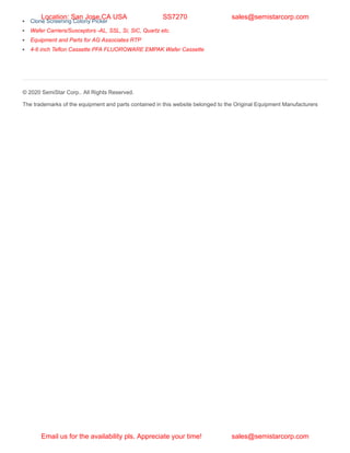 Clone Screening Colony Picker
Wafer Carriers/Susceptors -AL, SSL, Si, SiC, Quartz etc.
Equipment and Parts for AG Associates RTP
4-6 inch Teflon Cassette PFA FLUOROWARE EMPAK Wafer Cassette
© 2020 SemiStar Corp.. All Rights Reserved.
The trademarks of the equipment and parts contained in this website belonged to the Original Equipment Manufacturers
Location: San Jose,CA USA SS7270 sales@semistarcorp.com
Email us for the availability pls. Appreciate your time! sales@semistarcorp.com
 