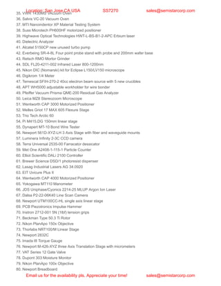 35. VWR 1430MS VAcuum Oven
36. Salvis VC-20 Vacuum Oven
37. MTI Nanoindentor XP Material Testing System
38. Suss Microtech PH600HF motorized positioner
39. Highwave Optical Technologies HWT-L-BS-B1-2-APC Erbium laser
40. Dielectric Analyzer
41. Alcatel 5150CP new unused turbo pump
42. Everbeing SR-4-8L Four point probe stand with probe and 200mm wafer base
43. Retsch RMO Mortor Grinder
44. SDL FL20-4211-002 Infrared Laser 800-1200nm
45. Nikon DIC (Nomarski) kit for Eclipse L150/LV150 microscope
46. Digikrom 1/4 Meter
47. Temescal SFIH-270-2 40cc electron beam source with 5 new crucibles
48. APT WH5000 adjustable workholder for wire bonder
49. Pfeiffer Vacuum Prisma QME-200 Residual Gas Analyzer
50. Leica MZ8 Stereozoom Microscope
51. Wentworth CAP 3000 Motorized Positioner
52. Melles Griot 17 MAX 605 Flexure Stage
53. Trio Tech Arctic 60
54. Pi M415.DG 150mm linear stage
55. Dynapert MT-10 Bond Wire Tester
56. Newport 561D-XYZ-LH 3 Axis Stage with fiber and waveguide mounts
57. Luminera Infinity 2-3C CCD camera
58. Terra Universal 2535-00 Farracator dessicator
59. Met One A2408-1-115-1 Particle Counter
60. Elliot Scientific DALi 2100 Controller
61. Brewer Science DSD/1 photoresist dispenser
62. Lasag Industrial Lasers AG 34.0920
63. EIT Uvicure Plus II
64. Wentworth CAP 4000 Motorized Positioner
65. Yokogawa MT110 Manometer
66. JDS Uniphase/Cyonics 2214-25 MLUP Argon Ion Laser
67. Dalsa P2-22-06K40 Line Scan Camera
68. Newport UTM100CC-HL single axis linear stage
69. PCB Piezotronics Impulse Hammer
70. Instron 2712-001 5N (1lbf) tension grips
71. Beckman Type 50.3 Ti Rotor
72. Nikon PlanApo 150x Objective
73. Thorlabs NRT100/M Linear Stage
74. Newport 2832C
75. Imada I8 Torque Gauge
76. Newport M-426-XYZ three Axis Translation Stage with micrometers
77. VAT Series 12 Gate Valve
78. Dupont 303 Moisture Monitor
79. Nikon PlanApo 100x Objective
80. Newport Breadboard
Location: San Jose,CA USA SS7270 sales@semistarcorp.com
Email us for the availability pls. Appreciate your time! sales@semistarcorp.com
 