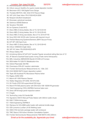 81. Micromanipulator 450/550 Positioner
82. Inficon vacuum feedthru for quartz crystal depositon monitor
83. Mecmesin AFG 10N Digital Force Gauge
84. Thorlabs MDT616, SDL 5432 XYZ Flexure Stage
85. VAT UHV Gate Valve: PN 01028-KE24-0004
86. Newport 24x36x4 breadboard
87. Elcometer cylindrical mandrels
88. Sartorius I2000D Balance
89. Tensitron TM-4000
90. Ion Systems Z-stat 6412
91. Disco NBC-Z dicing blades, Box of 10, 52×0.03×40
92. Disco NBC-Z dicing blades, Box of 10, 52×0.05×40
93. Disco NBC-Z dicing saw blades, Box of 10, 52×0.07×40
94. Sony DXC-930 3CCD color Camera with bayonet mount
95. Particle Measuring Systems/Siemens 2BH4 Vacuum Pump
96. EIT SP1-365 Spot Cure
97. Disco NBC-Z dicing blades, Box of 10, 52×0.09×40
98. Inficon VAM025A Angle Valve
99. VAT HV Valve: PN 26328-KE22-AFR
100. Ohaus Galaxy 400
101. Armstrong Ultima 24″x24″x3/4″ beveled Tegular acoustical ceiling tiles box of 12
102. JP Stevens Quartzel fused quartz roving (Trade name Astroquartz)
103. MRL Industries SBR200355 Bandit 218 MS LH Furnace
104. DEK-Heller PV1200 PV Metallization line
105. Oxford Plasmalab 300 RIE
106. Chemisens CPA-201 reaction calorimeter
107. Frontier Semiconductor Measurements Inc. 128L C2C
108. CHA SE600 RAP E-beam deposition system
109. Tepla 300 Autoload PC Microwave Plasma Asher
110. Rigaku GXR2 XRD
111. March AP-1000 Plasma Cleaner
112. Walker Magnetics HF12HB, HS1575-3SS
113. SC Fluids CPD1100 supercritical CO2 dryer
114. March PX1000 plasma asher with ENI ACG-10B 1000W Rf generator
115. Yield Engineering (YES) 450PB6-8 laminar bake oven
116. Zeiss LM100 large panel inspection station
117. Freight
118. TechnoOrg Linda IV5 Gentle Mill
119. Signatone CM310 Manual Probe Station with 300mm wafer chuck
120. K&S 7100Ad dicing saw
121. Yield Engineering 450PB6-8
122. Olympus AL120-LMB8 wafer loader with optional shuttle stage
123. GSI Lumonics LuxStar LX-50 Welding Laser
124. SSEC NTe hermetic package sealer with enclosure
125. TMC Stacis 2100 Active Vibration Cancellation System
126. Frontier Semiconductor Measurements FSM 900TC-VAC-200mm
Location: San Jose,CA USA SS7270 sales@semistarcorp.com
Email us for the availability pls. Appreciate your time! sales@semistarcorp.com
 