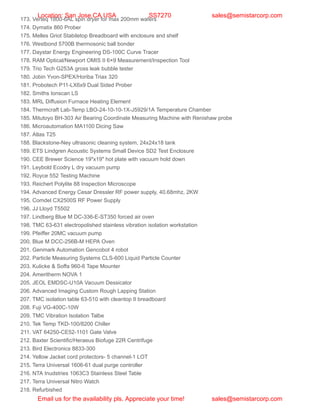 173. Verteq 1800-6AL spin dryer for max 200mm wafers
174. Dymatix 860 Prober
175. Melles Griot Stabiletop Breadboard with enclosure and shelf
176. Westbond 5700B thermosonic ball bonder
177. Daystar Energy Engineering DS-100C Curve Tracer
178. RAM Optical/Newport OMIS II 6×9 Measurement/Inspection Tool
179. Trio Tech G253A gross leak bubble tester
180. Jobin Yvon-SPEX/Horiba Triax 320
181. Probotech P11-LX6x9 Dual Sided Prober
182. Smiths Ionscan LS
183. MRL Diffusion Furnace Heating Element
184. Thermcraft Lab-Temp LBO-24-10-10-1X-J5929/1A Temperature Chamber
185. Mitutoyo BH-303 Air Bearing Coordinate Measuring Machine with Renishaw probe
186. Microautomation MA1100 Dicing Saw
187. Atlas T25
188. Blackstone-Ney ultrasonic cleaning system, 24x24x18 tank
189. ETS Lindgren Acoustic Systems Small Device SD2 Test Enclosure
190. CEE Brewer Science 19″x19″ hot plate with vacuum hold down
191. Leybold Ecodry L dry vacuum pump
192. Royce 552 Testing Machine
193. Reichert Polylite 88 Inspection Microscope
194. Advanced Energy Cesar Dressler RF power supply, 40.68mhz, 2KW
195. Comdel CX2500S RF Power Supply
196. JJ Lloyd T5502
197. Lindberg Blue M DC-336-E-ST350 forced air oven
198. TMC 63-631 electropolished stainless vibration isolation workstation
199. Pfeiffer 20MC vacuum pump
200. Blue M DCC-256B-M HEPA Oven
201. Genmark Automation Gencobot 4 robot
202. Particle Measuring Systems CLS-600 Liquid Particle Counter
203. Kulicke & Soffa 960-6 Tape Mounter
204. Ameritherm NOVA 1
205. JEOL EMDSC-U10A Vacuum Dessicator
206. Advanced Imaging Custom Rough Lapping Station
207. TMC isolation table 63-510 with cleantop II breadboard
208. Fuji VG-400C-10W
209. TMC Vibration Isolation Talbe
210. Tek Temp TKD-100/8200 Chiller
211. VAT 64250-CE52-1101 Gate Valve
212. Baxter Scientific/Heraeus Biofuge 22R Centrifuge
213. Bird Electronics 8833-300
214. Yellow Jacket cord protectors- 5 channel-1 LOT
215. Terra Universal 1606-61 dual purge controller
216. NTA Inudstries 1063C3 Stainless Steel Table
217. Terra Universal Nitro Watch
218. Refurbished
Location: San Jose,CA USA SS7270 sales@semistarcorp.com
Email us for the availability pls. Appreciate your time! sales@semistarcorp.com
 