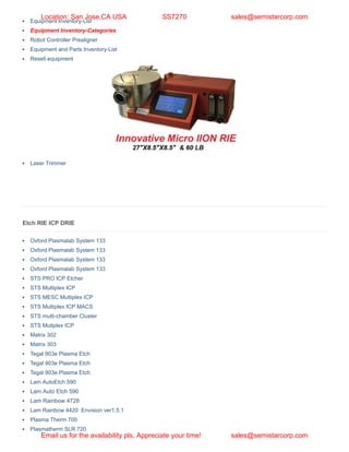 Etch RIE ICP DRIE
Oxford Plasmalab System 133
Oxford Plasmalab System 133
Oxford Plasmalab System 133
Oxford Plasmalab System 133
STS PRO ICP Etcher
STS Multiplex ICP
STS MESC Multiplex ICP
STS Multiplex ICP MACS
STS multi-chamber Cluster
STS Mutiplex ICP
Matrix 302
Matrix 303
Tegal 903e Plasma Etch
Tegal 903e Plasma Etch
Tegal 903e Plasma Etch
Lam AutoEtch 590
Lam Auto Etch 590
Lam Rainbow 4728
Lam Rainbow 4420 Envision ver1.5.1
Plasma Therm 700
Plasmatherm SLR 720
Equipment Inventory-List
Equipment Inventory-Categories
Robot Controller Prealigner
Equipment and Parts Inventory-List
Resell equipment
Laser Trimmer
Location: San Jose,CA USA SS7270 sales@semistarcorp.com
Email us for the availability pls. Appreciate your time! sales@semistarcorp.com
 