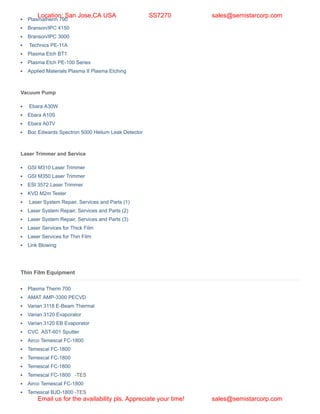 Plasmatherm 790
Branson/IPC 4150
Branson/IPC 3000
Technics PE-11A
Plasma Etch BT1
Plasma Etch PE-100 Series
Applied Materials Plasma II Plasma Etching
Vacuum Pump
Ebara A30W
Ebara A10S
Ebara A07V
Boc Edwards Spectron 5000 Helium Leak Detector
Laser Trimmer and Service
GSI M310 Laser Trimmer
GSI M350 Laser Trimmer
ESI 3572 Laser Trimmer
KVD M2m Tester
Laser System Repair, Services and Parts (1)
Laser System Repair, Services and Parts (2)
Laser System Repair, Services and Parts (3)
Laser Services for Thick Film
Laser Services for Thin Film
Link Blowing
Thin Film Equipment
Plasma Therm 700
AMAT AMP-3300 PECVD
Varian 3118 E-Beam Thermal
Varian 3120 Evaporator
Varian 3120 EB Evaporator
CVC AST-601 Sputter
Airco Temescal FC-1800
Temescal FC-1800
Temescal FC-1800
Temescal FC-1800
Temescal FC-1800 -TES
Airco Temescal FC-1800
Temescal BJD-1800 -TES
Location: San Jose,CA USA SS7270 sales@semistarcorp.com
Email us for the availability pls. Appreciate your time! sales@semistarcorp.com
 