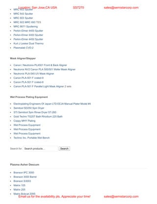 MRC 603 Sputter
MRC 643 Sputter
MRC 603 Sputter
MRC 603 MRC 693 TES
MRC 8671 Sputtering
Perkin-Elmer 4400 Sputter
Perkin-Elmer 4400 Sputter
Perkin-Elmer 4450 Sputter
Kurt J Lesker Dual Thermo
Plasmalab CVD-2
Mask Aligner/Stepper
Canon / Neutronix PLA501 Front & Back Aligner
Neutronix NV2 Canon PLA 500/501 Wafer Mask Aligner
Neutronix PLA-545 UV Mask Aligner
Canon PLA-501 F crated-9
Canon PLA-501 F crated-8
Canon PLA-501 F Parallel Light Mask Aligner 2 sets
Wet Process Plating Equipment
Electroplating Engineers Of Japan LTD EEJA Manual Plater Model #4
Semitool SD250 Spin Dryer
STI Semitool Spin Rinse Dryer ST-260
Gold Techni TG25T Bath Rhodium 225 Bath
Coppy MHY Plating
Wet Process Equipment
Wet Process Equipment
Wet Process Equipment
Technic Inc. Portable Wet Bench
Search for: Search products… Search
Plasma Asher Descum
Branson IPC 3000
Branson 3000 Barrel
Branson S3003
Matrix 105
Matrix 205
Matrix Bobcat 209S
Location: San Jose,CA USA SS7270 sales@semistarcorp.com
Email us for the availability pls. Appreciate your time! sales@semistarcorp.com
 