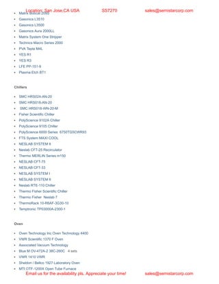 Matrix Bobcat 209S
Gasonics L3510
Gasonics L3500
Gasonics Aura 2000LL
Matrix System One Stripper
Technics Macro Series 2000
PVA Tepla M4L
YES R1
YES R3
LFE PP-151-9
Plasma Etch BT1
Chillers
SMC HRS024-AN-20
SMC HRS018-AN-20
SMC HRS018-WN-20-M
Fisher Scientific Chiller
PolyScience 9102A Chiller
PolyScience 9105 Chiller
PolyScience 6000 Series 6750TG5CWR93
FTS System MAXI COOL
NESLAB SYSTEM II
Neslab CFT-25 Recirculator
Thermo MERLIN Series m150
NESLAB CFT-75
NESLAB CFT-33
NESLAB SYSTEM I
NESLAB SYSTEM II
Neslab RTE-110 Chiller
Thermo Fisher Scientific Chiller
Thermo Fisher Neslab 7
ThermoRack 10-R6AF-3G30-10
Temptronic TP03000A-2300-1
Oven
Oven Technology Inc Oven Technology 4400
VWR Scientific 1370 F Oven
Associated Vacuum Technology
Blue M OV-472A-2 38C-260C 4 sets
VWR 1410 VWR
Sheldon / Bellco 1927 Laboratory Oven
MTI OTF-1200X Open Tube Furnace
Location: San Jose,CA USA SS7270 sales@semistarcorp.com
Email us for the availability pls. Appreciate your time! sales@semistarcorp.com
 