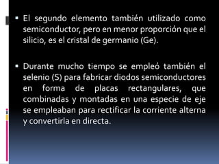 El segundo elemento también utilizado como semiconductor, pero en menor proporción que el silicio, es el cristal de germanio (Ge).Durante mucho tiempo se empleó también el selenio (S) para fabricar diodos semiconductores en forma de placas rectangulares, que combinadas y montadas en una especie de eje se empleaban para rectificar la corriente alterna y convertirla en directa. 