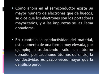 Como ahora en el semiconductor existe un mayor número de electrones que de huecos, se dice que los electrones son los portadores mayoritarios, y a las impurezas se las llama donadoras.En cuanto a la conductividad del material, esta aumenta de una forma muy elevada, por ejemplo; introduciendo sólo un átomo donador por cada 1000 átomos de silicio, la conductividad es 24100 veces mayor que la del silicio puro.