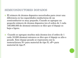 SEMICONDUCTORES DOPADOS
   El número de átomos dopantes necesitados para crear una
    diferencia en las capacidades conductoras de un
    semiconductor es muy pequeño. Cuando se agregan un
    pequeño número de átomos dopantes (en el orden de 1 cada
    100.000.000 de átomos) entonces se dice que el dopaje es
    bajo o ligero.

    Cuando se agregan muchos más átomos (en el orden de 1
    cada 10.000 átomos) entonces se dice que el dopaje es alto o
    pesado. Este dopaje pesado se representa con la
    nomenclatura N+ para material de tipo N, oP+ para
    material de tipo P.
 
