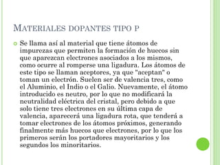 MATERIALES DOPANTES TIPO P
   Se llama así al material que tiene átomos de
    impurezas que permiten la formación de huecos sin
    que aparezcan electrones asociados a los mismos,
    como ocurre al romperse una ligadura. Los átomos de
    este tipo se llaman aceptores, ya que "aceptan" o
    toman un electrón. Suelen ser de valencia tres, como
    el Aluminio, el Indio o el Galio. Nuevamente, el átomo
    introducido es neutro, por lo que no modificará la
    neutralidad eléctrica del cristal, pero debido a que
    solo tiene tres electrones en su última capa de
    valencia, aparecerá una ligadura rota, que tenderá a
    tomar electrones de los átomos próximos, generando
    finalmente más huecos que electrones, por lo que los
    primeros serán los portadores mayoritarios y los
    segundos los minoritarios.
 