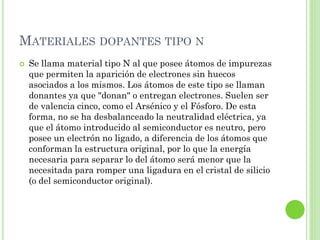 MATERIALES DOPANTES TIPO N
   Se llama material tipo N al que posee átomos de impurezas
    que permiten la aparición de electrones sin huecos
    asociados a los mismos. Los átomos de este tipo se llaman
    donantes ya que "donan" o entregan electrones. Suelen ser
    de valencia cinco, como el Arsénico y el Fósforo. De esta
    forma, no se ha desbalanceado la neutralidad eléctrica, ya
    que el átomo introducido al semiconductor es neutro, pero
    posee un electrón no ligado, a diferencia de los átomos que
    conforman la estructura original, por lo que la energía
    necesaria para separar lo del átomo será menor que la
    necesitada para romper una ligadura en el cristal de silicio
    (o del semiconductor original).
 