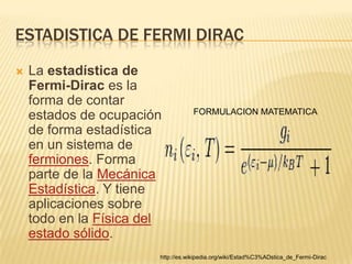 ESTADISTICA DE FERMI DIRAC
   La estadística de
    Fermi-Dirac es la
    forma de contar
                                    FORMULACION MATEMATICA
    estados de ocupación
    de forma estadística
    en un sistema de
    fermiones. Forma
    parte de la Mecánica
    Estadística. Y tiene
    aplicaciones sobre
    todo en la Física del
    estado sólido.
                        http://es.wikipedia.org/wiki/Estad%C3%ADstica_de_Fermi-Dirac
 