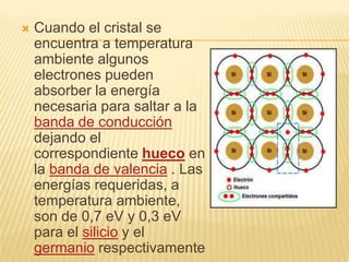    Cuando el cristal se
    encuentra a temperatura
    ambiente algunos
    electrones pueden
    absorber la energía
    necesaria para saltar a la
    banda de conducción
    dejando el
    correspondiente hueco en
    la banda de valencia . Las
    energías requeridas, a
    temperatura ambiente,
    son de 0,7 eV y 0,3 eV
    para el silicio y el
    germanio respectivamente
 