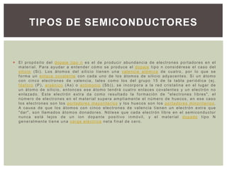 TIPOS DE SEMICONDUCTORES


 El propósito del dopaje tipo n es el de producir abundancia de electrones portadores en el
  material. Para ayudar a entender cómo se produce el dopaje tipo n considérese el caso del
  silicio (Si). Los átomos del silicio tienen una valencia atómica de cuatro, por lo que se
  forma un enlace covalente con cada uno de los átomos de silicio adyacentes. Si un átomo
  con cinco electrones de valencia, tales como los del grupo 15 de la tabla periódica (ej.
  fósforo (P), arsénico (As) o antimonio (Sb)), se incorpora a la red cristalina en el lugar de
  un átomo de silicio, entonces ese átomo tendrá cuatro enlaces covalentes y un electrón no
  enlazado. Este electrón extra da como resultado la formación de "electrones libres", el
  número de electrones en el material supera ampliamente el número de huecos, en ese caso
  los electrones son los portadores mayoritarios y los huecos son los portadores minoritarios.
  A causa de que los átomos con cinco electrones de valencia tienen un electrón extra que
  "dar", son llamados átomos donadores. Nótese que cada electrón libre en el semiconductor
  nunca está lejos de un ion dopante positivo inmóvil, y el material dopado tipo N
  generalmente tiene una carga eléctrica neta final de cero.
 