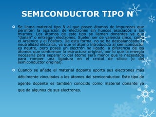 SEMICONDUCTOR TIPO N
 Se llama material tipo N al que posee átomos de impurezas que
  permiten la aparición de electrones sin huecos asociados a los
  mismos. Los átomos de este tipo se llaman donantes ya que
  "donan" o entregan electrones. Suelen ser de valencia cinco, como
  el Arsénico y el Fósforo. De esta forma, no se ha desbalanceado la
  neutralidad eléctrica, ya que el átomo introducido al semiconductor
  es neutro, pero posee un electrón no ligado, a diferencia de los
  átomos que conforman la estructura original, por lo que la energía
  necesaria para separar lo del átomo será menor que la necesitada
  para romper una ligadura en el cristal de silicio (o del
  semiconductor original).

 Cuando se añade el material dopante aporta sus electrones más
   débilmente vinculados a los átomos del semiconductor. Este tipo de
   agente dopante es también conocido como material donante ya
   que da algunos de sus electrones.
 
