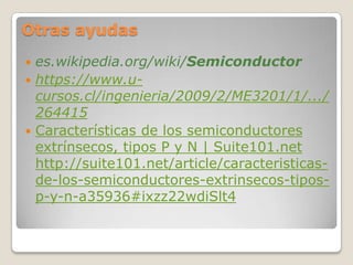 Otras ayudas
 es.wikipedia.org/wiki/Semiconductor
 https://www.u-
  cursos.cl/ingenieria/2009/2/ME3201/1/.../
  264415
 Características de los semiconductores
  extrínsecos, tipos P y N | Suite101.net
  http://suite101.net/article/caracteristicas-
  de-los-semiconductores-extrinsecos-tipos-
  p-y-n-a35936#ixzz22wdiSlt4
 