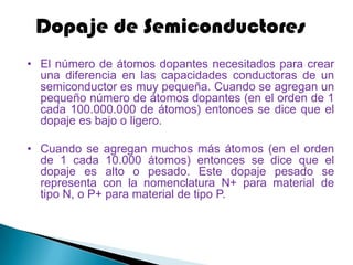 Dopaje de Semiconductores
• El número de átomos dopantes necesitados para crear
  una diferencia en las capacidades conductoras de un
  semiconductor es muy pequeña. Cuando se agregan un
  pequeño número de átomos dopantes (en el orden de 1
  cada 100.000.000 de átomos) entonces se dice que el
  dopaje es bajo o ligero.

• Cuando se agregan muchos más átomos (en el orden
  de 1 cada 10.000 átomos) entonces se dice que el
  dopaje es alto o pesado. Este dopaje pesado se
  representa con la nomenclatura N+ para material de
  tipo N, o P+ para material de tipo P.
 