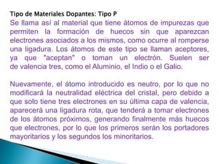 Tipo de Materiales Dopantes: Tipo P
Se llama así al material que tiene átomos de impurezas que
permiten la formación de huecos sin que aparezcan
electrones asociados a los mismos, como ocurre al romperse
una ligadura. Los átomos de este tipo se llaman aceptores,
ya que "aceptan" o toman un electrón. Suelen ser
de valencia tres, como el Aluminio, el Indio o el Galio.

Nuevamente, el átomo introducido es neutro, por lo que no
modificará la neutralidad eléctrica del cristal, pero debido a
que solo tiene tres electrones en su última capa de valencia,
aparecerá una ligadura rota, que tenderá a tomar electrones
de los átomos próximos, generando finalmente más huecos
que electrones, por lo que los primeros serán los portadores
mayoritarios y los segundos los minoritarios.
 