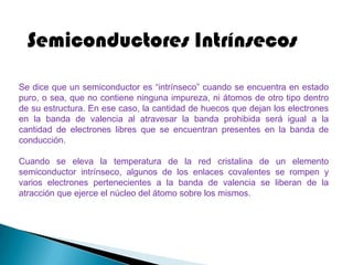 Semiconductores Intrínsecos
Se dice que un semiconductor es “intrínseco” cuando se encuentra en estado
puro, o sea, que no contiene ninguna impureza, ni átomos de otro tipo dentro
de su estructura. En ese caso, la cantidad de huecos que dejan los electrones
en la banda de valencia al atravesar la banda prohibida será igual a la
cantidad de electrones libres que se encuentran presentes en la banda de
conducción.

Cuando se eleva la temperatura de la red cristalina de un elemento
semiconductor intrínseco, algunos de los enlaces covalentes se rompen y
varios electrones pertenecientes a la banda de valencia se liberan de la
atracción que ejerce el núcleo del átomo sobre los mismos.
 