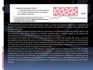 Un Semiconductor tipo P se obtiene llevando a cabo un proceso de dopado, añadiendo un cierto tipo de
átomos al semiconductor para poder aumentar el número de portadores de carga libres (en este caso
positivos o huecos).
Cuando se añade el material dopante libera los electrones más débilmente vinculados de los átomos del
semiconductor. Este agente dopante es también conocido como material aceptor y los átomos del
semiconductor que han perdido un electrón son conocidos como huecos.
El propósito del dopaje tipo P es el de crear abundancia de huecos. En el caso del silicio, un átomo
tetravalente (típicamente del grupo 14 de la tabla periódica) se le une un átomo con tres electrones de
valencia, tales como los del grupo 13 de la tabla periódica (ej. Al, Ga, B, In), y se incorpora a la red cristalina
en el lugar de un átomo de silicio, entonces ese átomo tendrá tres enlaces covalentes y un hueco producido
que se encontrará en condición de aceptar un electrón libre.
Así los dopantes crean los "huecos". No obstante, cuando cada hueco se ha desplazado por la red, un protón
del átomo situado en la posición del hueco se ve "expuesto" y en breve se ve equilibrado como una cierta
carga positiva. Cuando un número suficiente de aceptores son añadidos, los huecos superan ampliamente la
excitación térmica de los electrones. Así, los huecos son los portadores mayoritarios, mientras que los
electrones son los portadores minoritarios en los materiales tipo P. Los diamantes azules (tipo IIb), que
contienen impurezas de boro (B), son un ejemplo de un semiconductor tipo P que se produce de manera
natural.
 