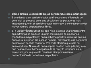    Cómo circula la corriente en los semiconductores extrínsecos
   Sometiendo a un semiconductor extrínseco a una diferencia de
    potencial se produce en él una circulación de portadores más
    importante que en el semiconductor intrínseco, a consecuencia del
    mayor número de portadores libres.
   Si a un semiconductor del tipo N se le aplica una tensión entre
    sus extremos se produce un gran movimiento de electrones
    (portadores mayoritarios) hacia el borne positivo, mientras que los
    huecos, al existir en tan escaso número, provocarán una debilísima
    corriente en sentido contrario. Por cada electrón que sale del
    semiconductor N, atraído hacia el polo positivo de la pila, hay otro
    que desprende el borne negativo de la pila y lo introduce en la
    estructura, por lo que esta mantiene siempre la misma
    concentración de portadores mayoritarios.

 