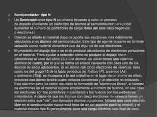    Semiconductor tipo N
   Un Semiconductor tipo N se obtiene llevando a cabo un proceso
    de dopado añadiendo un cierto tipo de átomos al semiconductor para poder
    aumentar el número de portadores de carga libres (en este caso negativos
    o electrones).
   Cuando se añade el material dopante aporta sus electrones más débilmente
    vinculados a los átomos del semiconductor. Este tipo de agente dopante es también
    conocido como material donanteya que da algunos de sus electrones.
   El propósito del dopaje tipo n es el de producir abundancia de electrones portadores
    en el material. Para ayudar a entender cómo se produce el dopaje tipo n
    considérese el caso del silicio (Si). Los átomos del silicio tienen una valencia
    atómica de cuatro, por lo que se forma un enlace covalente con cada uno de los
    átomos de silicio adyacentes. Si un átomo con cinco electrones de valencia, tales
    como los del grupo 15 de la tabla periódica (ej. fósforo (P), arsénico (As)
    o antimonio (Sb)), se incorpora a la red cristalina en el lugar de un átomo de silicio,
    entonces ese átomo tendrá cuatro enlaces covalentes y un electrón no enlazado.
    Este electrón extra da como resultado la formación de "electrones libres", el número
    de electrones en el material supera ampliamente el número de huecos, en ese caso
    los electrones son los portadores mayoritarios y los huecos son los portadores
    minoritarios. A causa de que los átomos con cinco electrones de valencia tienen un
    electrón extra que "dar", son llamados átomos donadores. Nótese que cada electrón
    libre en el semiconductor nunca está lejos de un ion dopante positivo inmóvil, y el
    material dopado tipo N generalmente tiene una carga eléctrica neta final de cero.
 