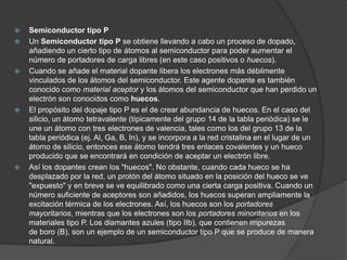    Semiconductor tipo P
   Un Semiconductor tipo P se obtiene llevando a cabo un proceso de dopado,
    añadiendo un cierto tipo de átomos al semiconductor para poder aumentar el
    número de portadores de carga libres (en este caso positivos o huecos).
   Cuando se añade el material dopante libera los electrones más débilmente
    vinculados de los átomos del semiconductor. Este agente dopante es también
    conocido como material aceptor y los átomos del semiconductor que han perdido un
    electrón son conocidos como huecos.
   El propósito del dopaje tipo P es el de crear abundancia de huecos. En el caso del
    silicio, un átomo tetravalente (típicamente del grupo 14 de la tabla periódica) se le
    une un átomo con tres electrones de valencia, tales como los del grupo 13 de la
    tabla periódica (ej. Al, Ga, B, In), y se incorpora a la red cristalina en el lugar de un
    átomo de silicio, entonces ese átomo tendrá tres enlaces covalentes y un hueco
    producido que se encontrará en condición de aceptar un electrón libre.
   Así los dopantes crean los "huecos". No obstante, cuando cada hueco se ha
    desplazado por la red, un protón del átomo situado en la posición del hueco se ve
    "expuesto" y en breve se ve equilibrado como una cierta carga positiva. Cuando un
    número suficiente de aceptores son añadidos, los huecos superan ampliamente la
    excitación térmica de los electrones. Así, los huecos son los portadores
    mayoritarios, mientras que los electrones son los portadores minoritarios en los
    materiales tipo P. Los diamantes azules (tipo IIb), que contienen impurezas
    de boro (B), son un ejemplo de un semiconductor tipo P que se produce de manera
    natural.
 