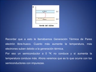 Recordar que a esto le llamábamos Generación Térmica de Pares
electrón libre-hueco. Cuanto más aumente la temperatura, más
electrones suben debido a la generación térmica.
Por eso un semiconductor a 0 ºK no conduce y si aumenta la
temperatura conduce más. Ahora veremos que es lo que ocurre con los
semiconductores con impurezas.
 