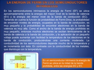En los semiconductores intrínsecos la energía de Fermi (EF) se ubica
aproximadamente entre la energía del mayor nivel de la banda de valencia
(EV) y la energía del menor nivel de la banda de conducción (EC).
Teniendo en cuenta la función de probabilidad de Fermi-Dirac, la probabilidad
de encontrar niveles de energía, ocupados en la banda de conducción, es
muy pequeña y la probabilidad de encontrar electrones en la banda de
valencia es muy alta. Como el ancho de la banda de energía prohibida es
muy pequeño, entonces muchos electrones se excitan térmicamente de la
banda de valencia a la banda de conducción, y la aplicación de un pequeño
voltaje puede aumentar con facilidad la temperatura de los electrones en la
banda de conducción, produciéndose una corriente moderada. La
conductividad de los semiconductores depende mucho de la temperatura y
se incrementa con ésta. En contraste con la conductividad de los metales,
que disminuye con la temperatura.



                                   En un semiconductor intrínseco la energía de
                                   Fermi se ubica en la mitad de la banda
                                   prohibida, entre las energías EC y EV.
 