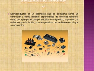    Semiconductor es un elemento que se comporta como un
    conductor o como aislante dependiendo de diversos factores,
    como por ejemplo el campo eléctrico o magnético, la presión, la
    radiación que le incide, o la temperatura del ambiente en el que
    se encuentre.
 