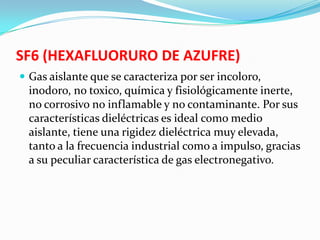 SF6 (HEXAFLUORURO DE AZUFRE)
 Gas aislante que se caracteriza por ser incoloro,
inodoro, no toxico, química y fisiológicamente inerte,
no corrosivo no inflamable y no contaminante. Por sus
características dieléctricas es ideal como medio
aislante, tiene una rigidez dieléctrica muy elevada,
tanto a la frecuencia industrial como a impulso, gracias
a su peculiar característica de gas electronegativo.
 