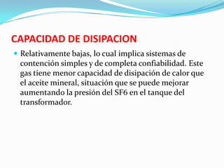 CAPACIDAD DE DISIPACION
 Relativamente bajas, lo cual implica sistemas de
contención simples y de completa confiabilidad. Este
gas tiene menor capacidad de disipación de calor que
el aceite mineral, situación que se puede mejorar
aumentando la presión del SF6 en el tanque del
transformador.
 