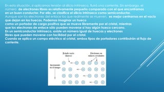 En esta situación, si aplicamos tensión al silicio intrínseco, fluirá una corriente. Sin embargo, el
número de electrones libres es relativamente pequeño comparado con el que encontramos
en un buen conductor. Por ello, se clasifica el silicio intrínseco como semiconductor.
Aunque son los electrones del enlace los que realmente se mueven, es mejor centrarnos en el vacío
que dejan en los huecos. Podemos imaginar un hueco
como un portador de carga positiva que se mueve libremente por el cristal, mientras
que los electrones de enlace sólo pueden moverse si hay algún hueco cercano.
En un semiconductor intrínseco, existe un número igual de huecos y electrones
libres que pueden moverse con facilidad por el cristal.
Cuando se aplica un campo eléctrico al cristal, ambos tipos de portadores contribuirán al flujo de
corriente.
 