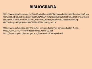 BIBLIOGRAFIA
http://www.google.com.pe/url?sa=t&rct=j&q=ppt%20semiconductores%20intrinsecos&sou
rce=web&cd=6&cad=rja&ved=0CEUQFjAF&url=http%3A%2F%2Felectromagnetismo.wikispa
ces.com%2Ffile%2Fview%2FSemi_UnionPN_diodos.ppt&ei=CcZ2UdzaOMzi4APg-
YDYDw&usg=AFQjCNHf-bdFDC39Nm8TFAn1izYUg1wExA
http://www.asifunciona.com/fisica/ke_semiconductor/ke_semiconductor_4.htm
http://www.uv.es/~candid/docencia/ed_tema-02.pdf
http://hyperphysics.phy-astr.gsu.edu/hbasees/solids/dope.html
 
