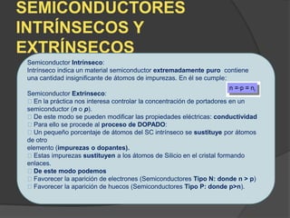 SEMICONDUCTORES
INTRÍNSECOS Y
EXTRÍNSECOS
Semiconductor Intrínseco:
Intrínseco indica un material semiconductor extremadamente puro contiene
una cantidad insignificante de átomos de impurezas. En él se cumple:
Semiconductor Extrínseco:
En la práctica nos interesa controlar la concentración de portadores en un
semiconductor (n o p).
De este modo se pueden modificar las propiedades eléctricas: conductividad
Para ello se procede al proceso de DOPADO:
Un pequeño porcentaje de átomos del SC intrínseco se sustituye por átomos
de otro
elemento (impurezas o dopantes).
Estas impurezas sustituyen a los átomos de Silicio en el cristal formando
enlaces.
De este modo podemos
Favorecer la aparición de electrones (Semiconductores Tipo N: donde n > p)
Favorecer la aparición de huecos (Semiconductores Tipo P: donde p>n).
 