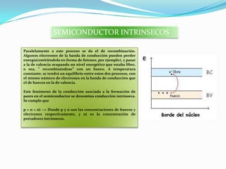 SEMICONDUCTOR INTRINSECOS
Paralelamente a este proceso se da el de recombinación.
Algunos electrones de la banda de conducción pueden perder
energía(emitiéndola en forma de fotones, por ejemplo), y pasar
a la de valencia ocupando un nivel energético que estaba libre,
o sea, “ recombinándose” con un hueco. A temperatura
constante, se tendrá un equilibrio entre estos dos procesos, con
el mismo número de electrones en la banda de conducción que
el de huecos en la de valencia.
Este fenómeno de la conducción asociada a la formación de
pares en el semiconductor se denomina conducción intrínseca.
Se cumple que
p = n = ni --> Donde p y n son las concentraciones de huecos y
electrones respectivamente, y ni es la concentración de
portadores intrínsecos.
 