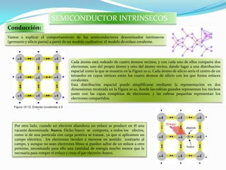Conducción:
SEMICONDUCTOR INTRINSECOS
Vamos a explicar el comportamiento de los semiconductores denominados intrínsecos
(germanio y silicio puros) a partir de un modelo cualitativo: el modelo de enlace covalente.
Cada átomo está rodeado de cuatro átomos vecinos, y con cada uno de ellos comparte dos
electrones, uno del propio átomo y otro del átomo vecino, dando lugar a una distribución
espacial como la que se muestra en la Figura 10-11. Cada átomo de silicio sería el centro de un
tetraedro en cuyos vértices están los cuatro átomos de silicio con los que forma enlaces
covalentes.
Esta distribución espacial puede simplificarse mediante la representación en dos
dimensiones mostrada en la Figura 10-12, donde las esferas grandes representan los núcleos
junto con las capas completas de electrones, y las esferas pequeñas representan los
electrones compartidos.
Por otro lado, cuando un electrón abandona un enlace se produce en él una
vacante denominada hueco. Dicho hueco se comporta, a todos los efectos,
como si de una partícula con carga positiva se tratase, ya que si aplicamos un
campo eléctrico, los electrones tienden a moverse en sentido contrario al
campo, y aunque no sean electrones libres sí pueden saltar de un enlace a otro
próximo, necesitando para ello una cantidad de energía mucho menor que la
necesaria para romper el enlace y crear el par electrón–hueco.
 